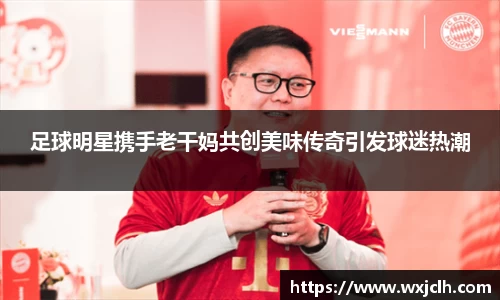 足球明星携手老干妈共创美味传奇引发球迷热潮